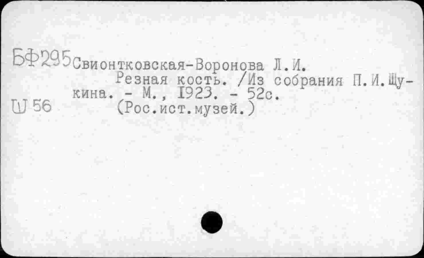 ﻿Бф295свионтковская-Воронова Л.И.
Резная кость. /Из собрания П. кина. - М., 1923. - 52с.
Ш 56 (Рос.ист.музей.)